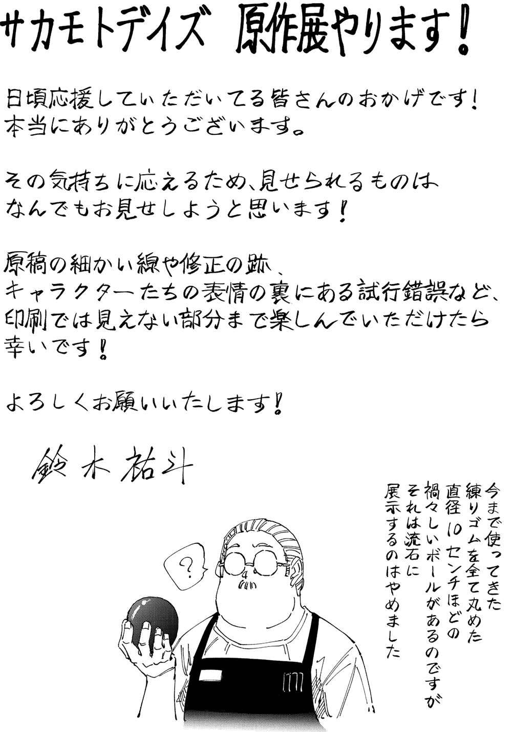 サカモトデイズ 原作展やります!
日頃応援していただいてる皆さんのおかげです!
本当にありがとうございます。
その気持ちに応えるため、見せられるものはなんでもお見せしようと思います!
原稿の細かい線や修正の跡、
キャラクターたちの表情の裏にある試行錯誤など、印刷では見えない部分まで楽しんでいただけたら幸いです!
よろしくお願いいたします!
今まで使ってきた
練りゴムを全て丸めた
直径2センチほどの
禍々しいボールがあるのですが
それは流石に
展示するのはやめました
鈴木祐斗